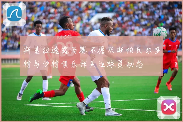 斯基拉透露马赛不愿买断帕瓦尔多特与沙特俱乐部关注球员动态