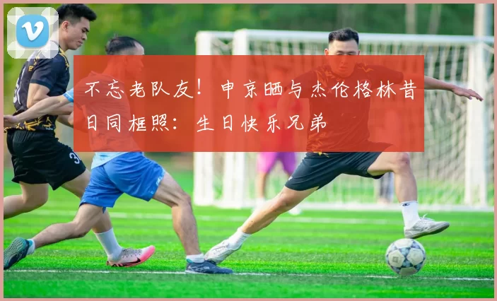 不忘老队友！申京晒与杰伦格林昔日同框照：生日快乐兄弟