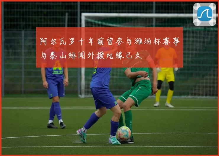 阿尔瓦罗十年前曾参与潍坊杯赛事与泰山绯闻外援结缘已久