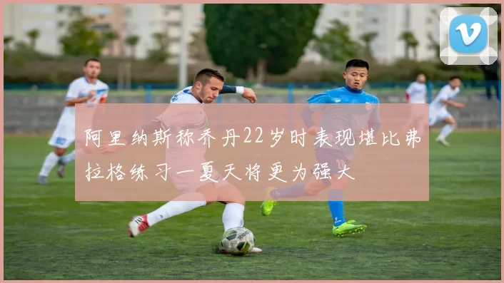 阿里纳斯称乔丹22岁时表现堪比弗拉格练习一夏天将更为强大