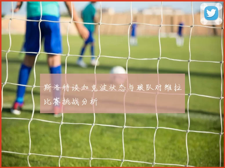 斯洛特谈加克波状态与狼队对维拉比赛挑战分析