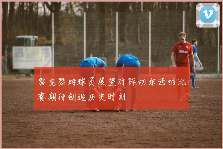 雷克瑟姆球员展望对阵切尔西的比赛期待创造历史时刻