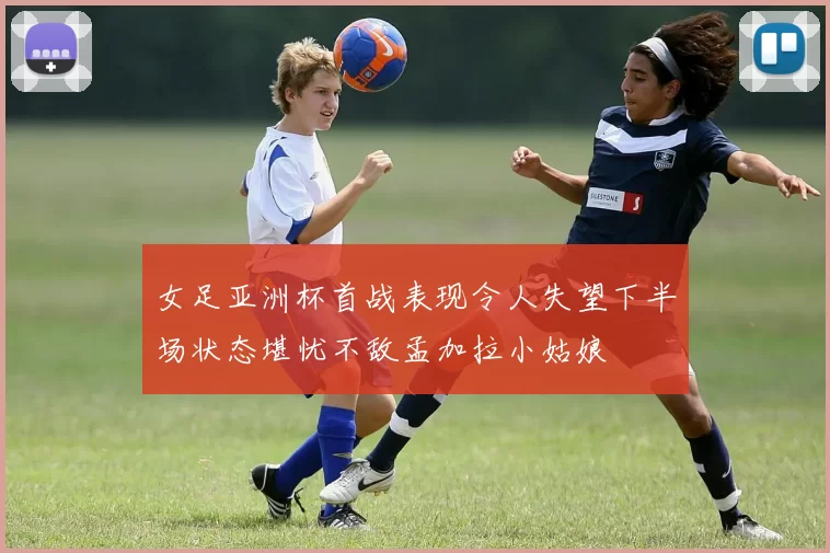 女足亚洲杯首战表现令人失望下半场状态堪忧不敌孟加拉小姑娘