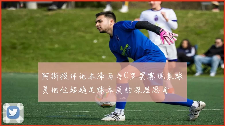 阿斯报评论本泽马与C罗罢赛现象球员地位超越足球本质的深层思考