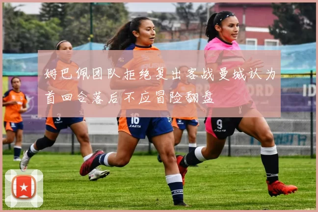 姆巴佩团队拒绝复出客战曼城认为首回合落后不应冒险翻盘