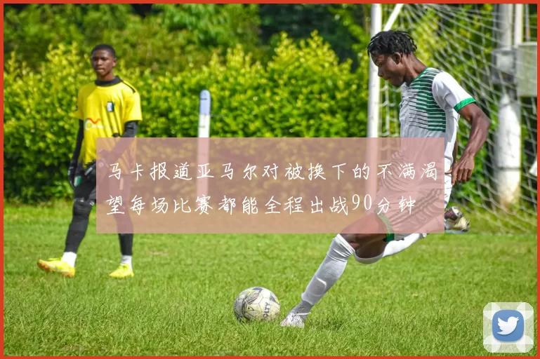 马卡报道亚马尔对被换下的不满渴望每场比赛都能全程出战90分钟