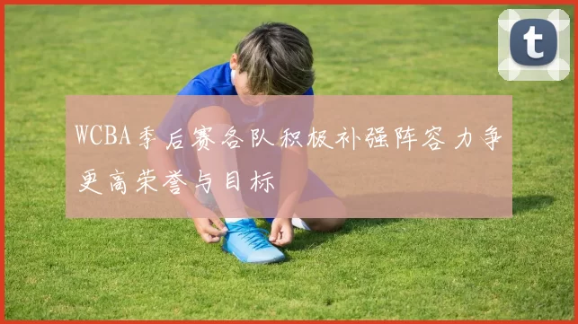 WCBA季后赛各队积极补强阵容力争更高荣誉与目标