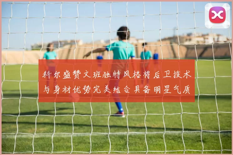 科尔盛赞文班独特风格将后卫技术与身材优势完美结合具备明星气质与球队形象
