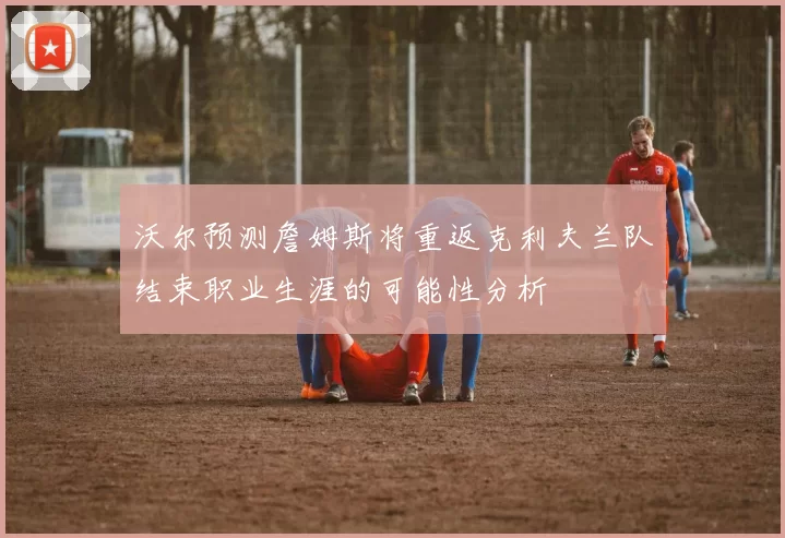 沃尔预测詹姆斯将重返克利夫兰队结束职业生涯的可能性分析