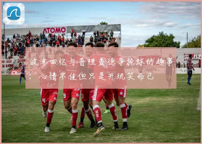 波津回忆与普理查德争抢球的趣事：心情不佳但只是开玩笑而已