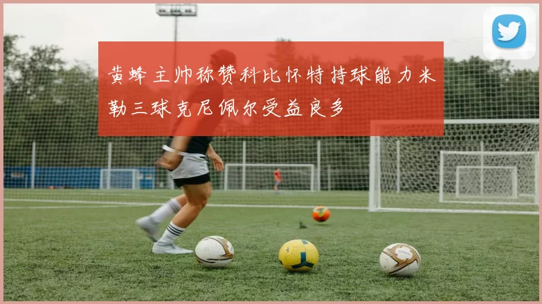 黄蜂主帅称赞科比怀特持球能力米勒三球克尼佩尔受益良多