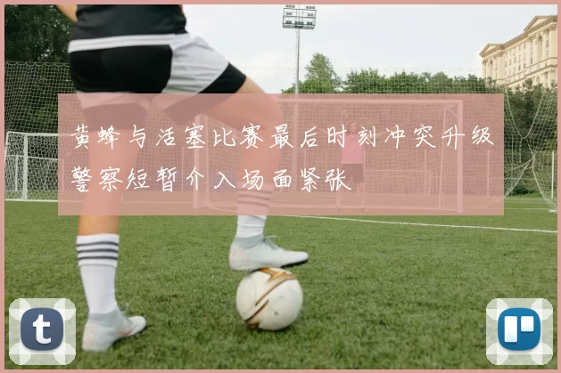 黄蜂与活塞比赛最后时刻冲突升级警察短暂介入场面紧张