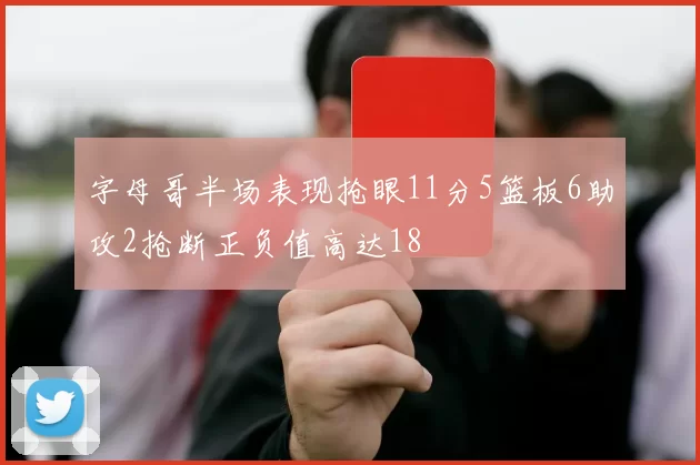 字母哥半场表现抢眼11分5篮板6助攻2抢断正负值高达18
