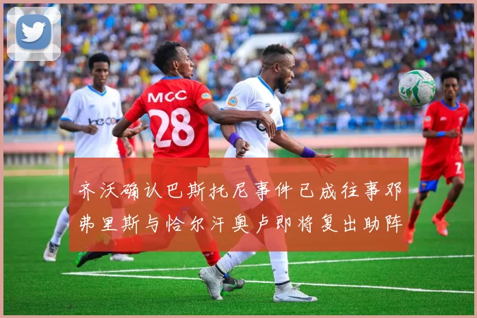 齐沃确认巴斯托尼事件已成往事邓弗里斯与恰尔汗奥卢即将复出助阵
