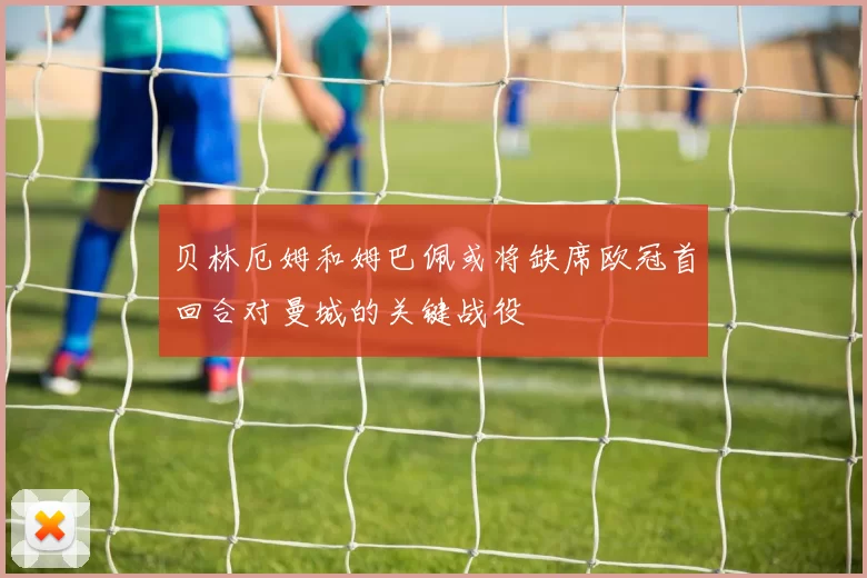 贝林厄姆和姆巴佩或将缺席欧冠首回合对曼城的关键战役