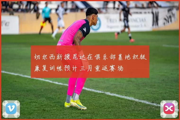 切尔西新援昆达在俱乐部基地积极康复训练预计三月重返赛场