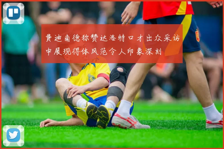 费迪南德称赞达洛特口才出众采访中展现得体风范令人印象深刻