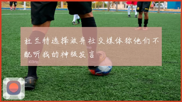 杜兰特选择放弃社交媒体称他们不配听我的神级发言