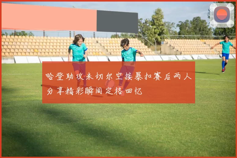 哈登助攻米切尔空接暴扣赛后两人分享精彩瞬间定格回忆